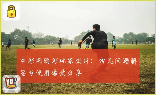 中彩网购彩玩家测评:常见问题解答与使用感受分享