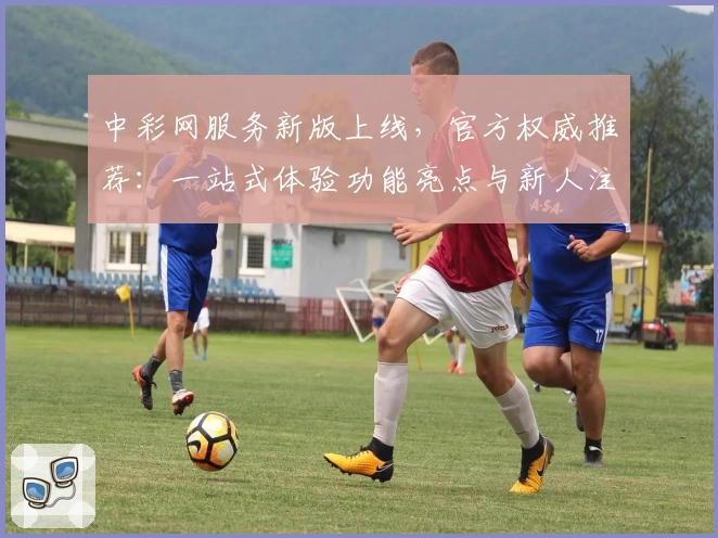 中彩网服务新版上线，官方权威推荐：一站式体验功能亮点与新人注册教程详解