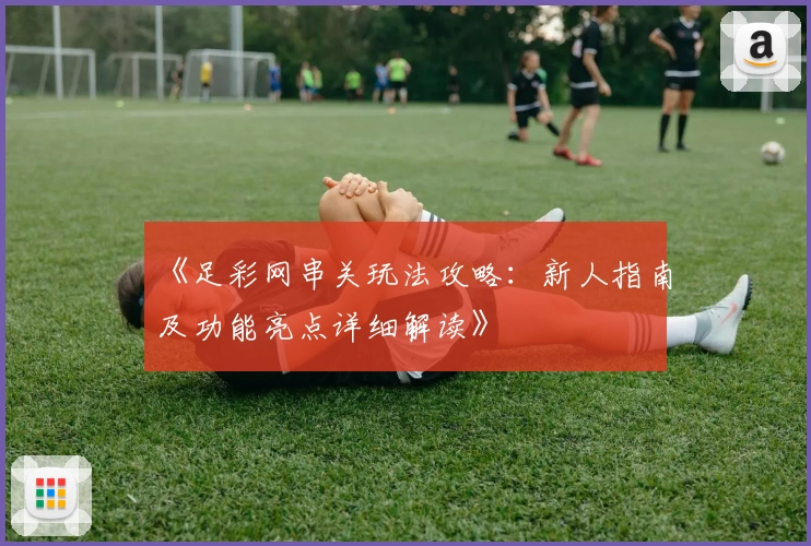 《足彩网串关玩法攻略：新人指南及功能亮点详细解读》