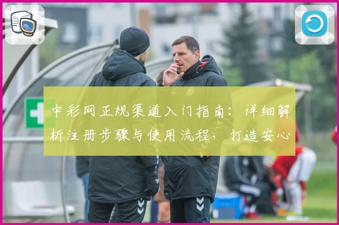 中彩网正规渠道入门指南：详细解析注册步骤与使用流程，打造安心购彩体验