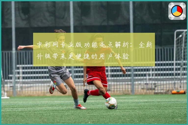 中彩网专业版功能亮点解析：全新升级带来更便捷的用户体验