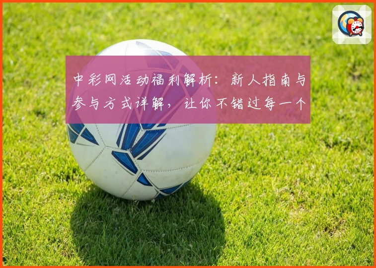 中彩网活动福利解析：新人指南与参与方式详解，让你不错过每一个精彩瞬间