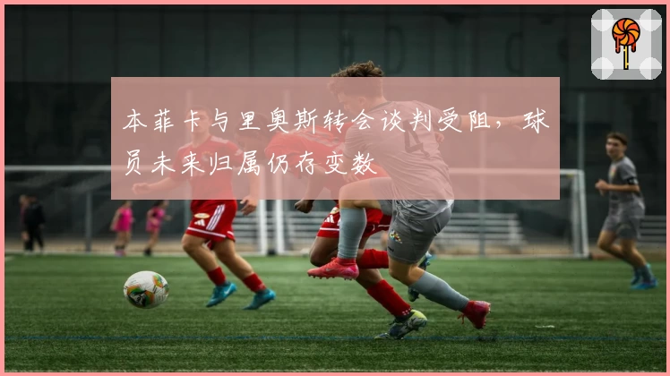 本菲卡与里奥斯转会谈判受阻，球员未来归属仍存变数