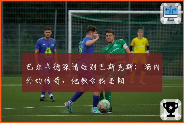 巴尔韦德深情告别巴斯克斯：场内外的传奇，他教会我坚韧