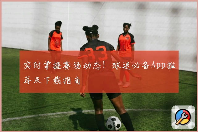 实时掌握赛场动态!球迷必备App推荐及下载指南