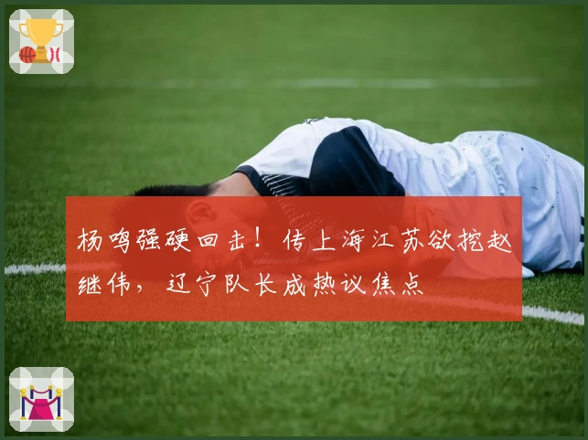 杨鸣强硬回击！传上海江苏欲挖赵继伟，辽宁队长成热议焦点