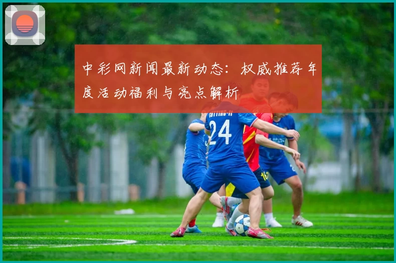 中彩网新闻最新动态：权威推荐年度活动福利与亮点解析