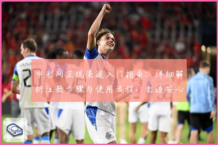 中彩网正规渠道入门指南：详细解析注册步骤与使用流程，打造安心购彩体验