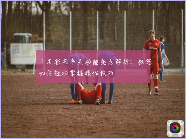 「足彩网串关功能亮点解析：教您如何轻松掌握操作技巧」