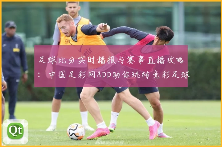 足球比分实时播报与赛事直播攻略:中国足彩网App助你玩转竞彩足球