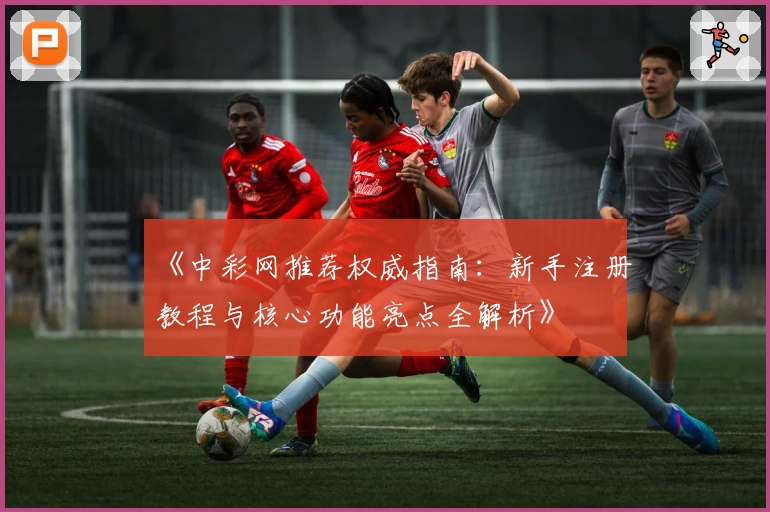 《中彩网推荐权威指南：新手注册教程与核心功能亮点全解析》