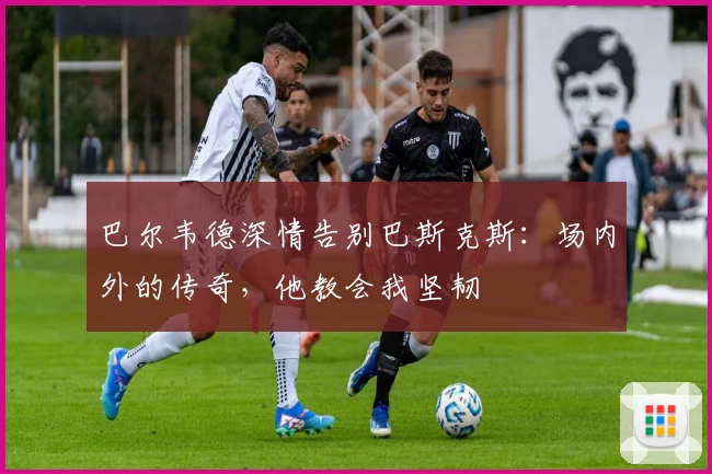 巴尔韦德深情告别巴斯克斯：场内外的传奇，他教会我坚韧