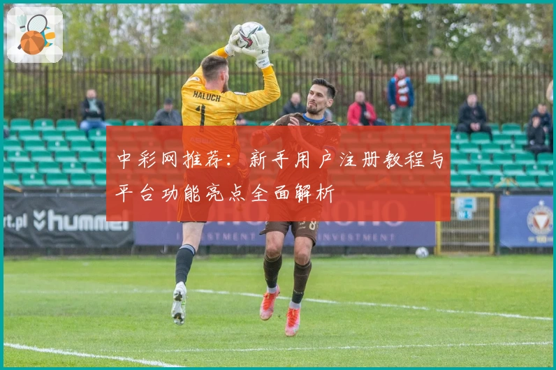 中彩网推荐：新手用户注册教程与平台功能亮点全面解析