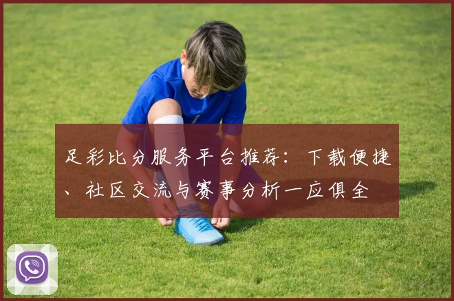 足彩比分服务平台推荐：下载便捷、社区交流与赛事分析一应俱全